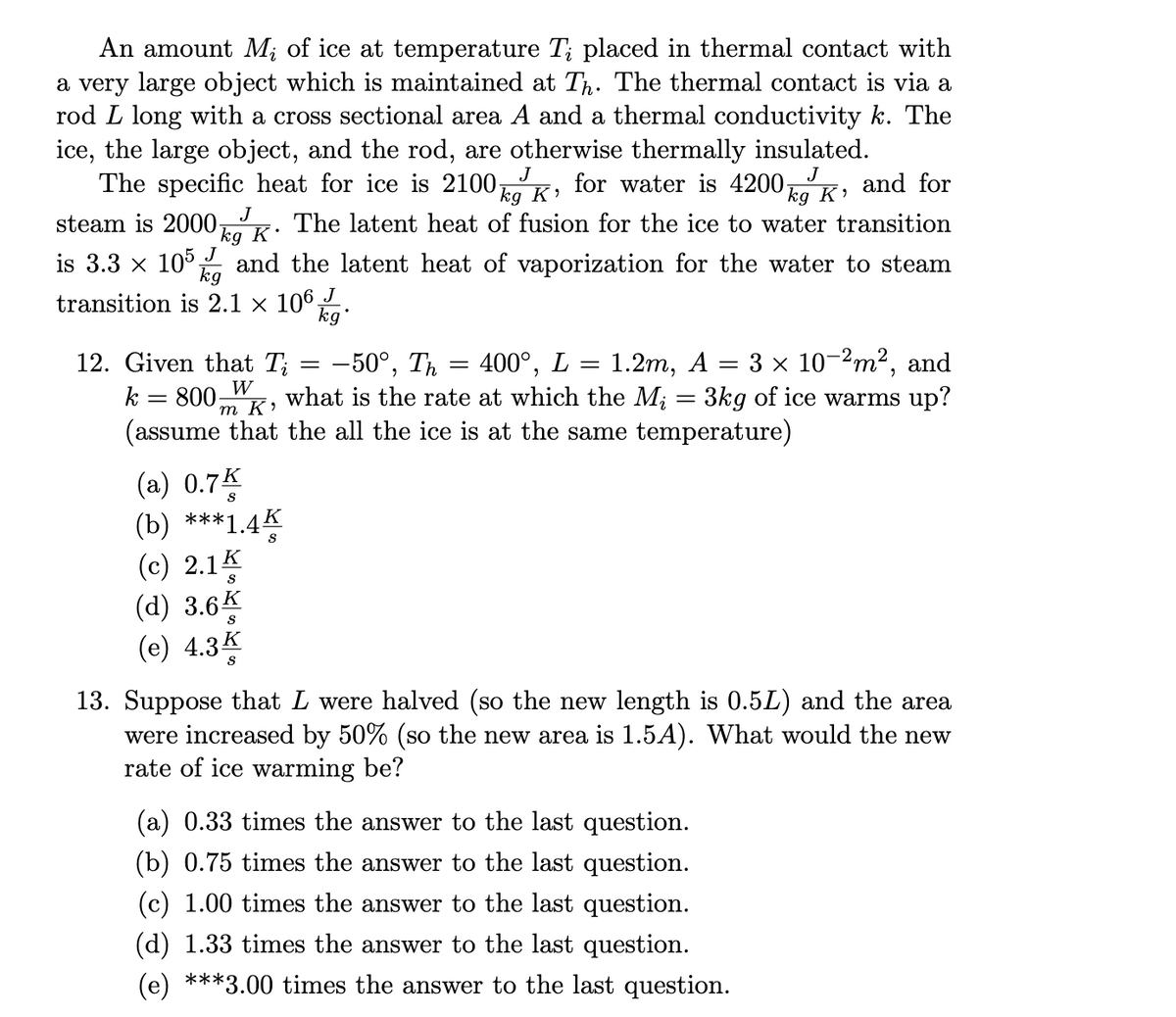 An amount M; of ice at temperature Ti placed in thermal contact with
a very large object which is maintained at Th. The thermal contact is via a
rod L long with a cross sectional area A and a thermal conductivity k. The
ice, the large object, and the rod, are otherwise thermally insulated.
The specific heat for ice is 2100, for water is 4200;
J
steam is 2000-
J
J
kg K.
is 3.3 × 105,
and the latent heat of vaporization for the water to steam
kg
transition is 2.1 × 106 J
kg
(a) 0.7K
(b) ***1.4K
12. Given that Ti
: -50°, Th
1.2m, A
W
k = 800- what is the rate at which the M; = 3kg of ice warms up?
(assume that the all the ice is at the same temperature)
m K'
(c) 2.1 K
S
J
kg K'
and for
kg K₂
The latent heat of fusion for the ice to water transition
(d) 3.6K
(e) 4.3k
=
=
400°, L:
=
=
3 × 10-2m², and
13. Suppose that L were halved (so the new length is 0.5L) and the area
were increased by 50% (so the new area is 1.5A). What would the new
rate of ice warming be?
(a) 0.33 times the answer to the last question.
(b) 0.75 times the answer to the last question.
(c) 1.00 times the answer to the last question.
(d) 1.33 times the answer to the last question.
(e) ***3.00 times the answer to the last question.
