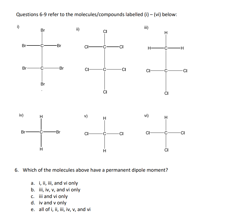 Questions 6-9 refer to the molecules/compounds labelled (i)-(vi) below:
i)
Br-
Br
Br
iv)
O
Br
-Br
-Br
ii)
CI-
CI-
CI
CI
c. iii and vi only
d.
iv and v only
e. all of i, ii, iii, iv, v, and vi
-CI
++
-Br
CI
-CI
iii)
H-
CI-
vi)
CI-
H
CI
I
CI
6. Which of the molecules above have a permanent dipole moment?
a. i, ii, iii, and vi only
b. iii, iv, v, and vi only
-H
CI