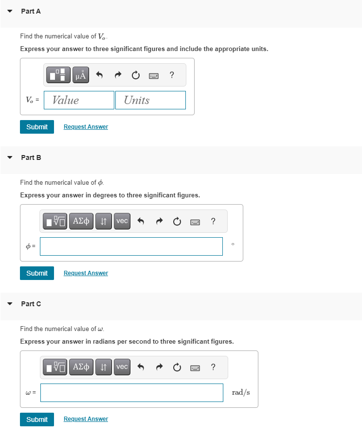 Part A
Find the numerical value of Vo
Express your answer to three significant figures and include the appropriate units.
V₂ =
Part B
Submit Request Answer
Submit
μA
Part C
Value
Find the numerical value of .
Express your answer in degrees to three significant figures.
Submit
17 ΑΣΦ ↓↑ vec
Request Answer
Units
15| ΑΣΦ | 41
Request Answer
?
Find the numerical value of w.
Express your answer in radians per second to three significant figures.
vec
?
O
?
rad/s