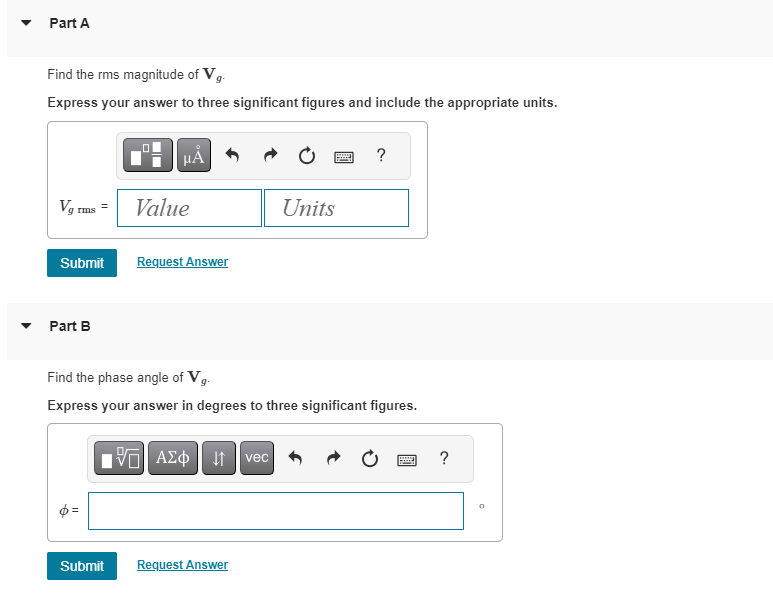 ▼
Part A
Find the rms magnitude of Vg.
Express your answer to three significant figures and include the appropriate units.
Vg rms =
Submit
Part B
μÀ
Submit
Value
Request Answer
ΓΙ ΑΣΦ ↓↑ vec
wwwww
Find the phase angle of Vg.
Express your answer in degrees to three significant figures.
Request Answer
Units
?
www
F
?
0