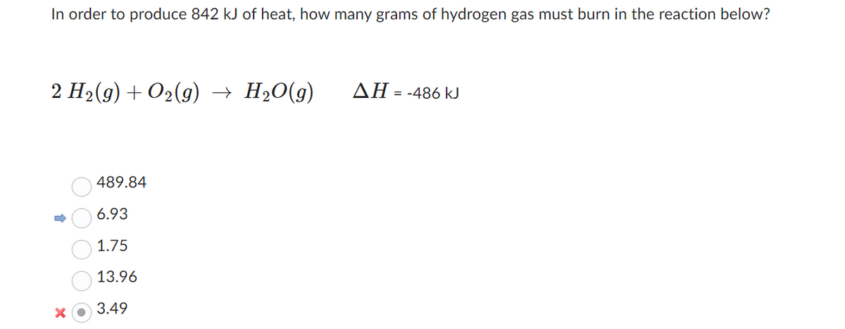 In order to produce 842 kJ of heat, how many grams of hydrogen gas must burn in the reaction below?
2 H₂(g) + O2(g) → H₂O(g)
O O
489.84
6.93
1.75
13.96
3.49
ΔΗ = -486 kJ