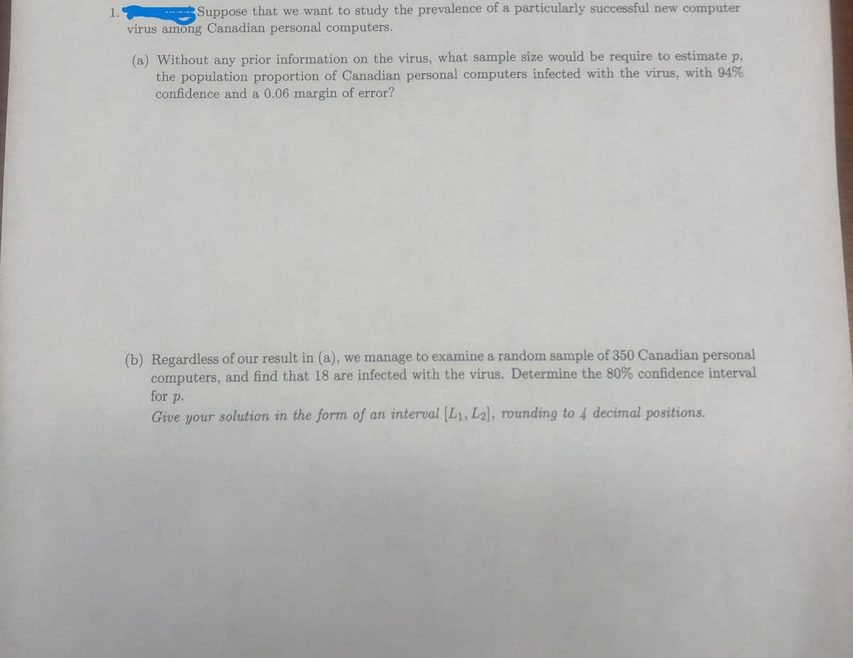 1.
Suppose that we want to study the prevalence of a particularly successful new computer
virus among Canadian personal computers.
(a) Without any prior information on the virus, what sample size would be require to estimate p,
the population proportion of Canadian personal computers infected with the virus, with 94%
confidence and a 0.06 margin of error?
(b) Regardless of our result in (a), we manage to examine a random sample of 350 Canadian personal
computers, and find that 18 are infected with the virus. Determine the 80% confidence interval
for p.
Give your solution in the form of an interval [L1, L2], rounding to 4 decimal positions.