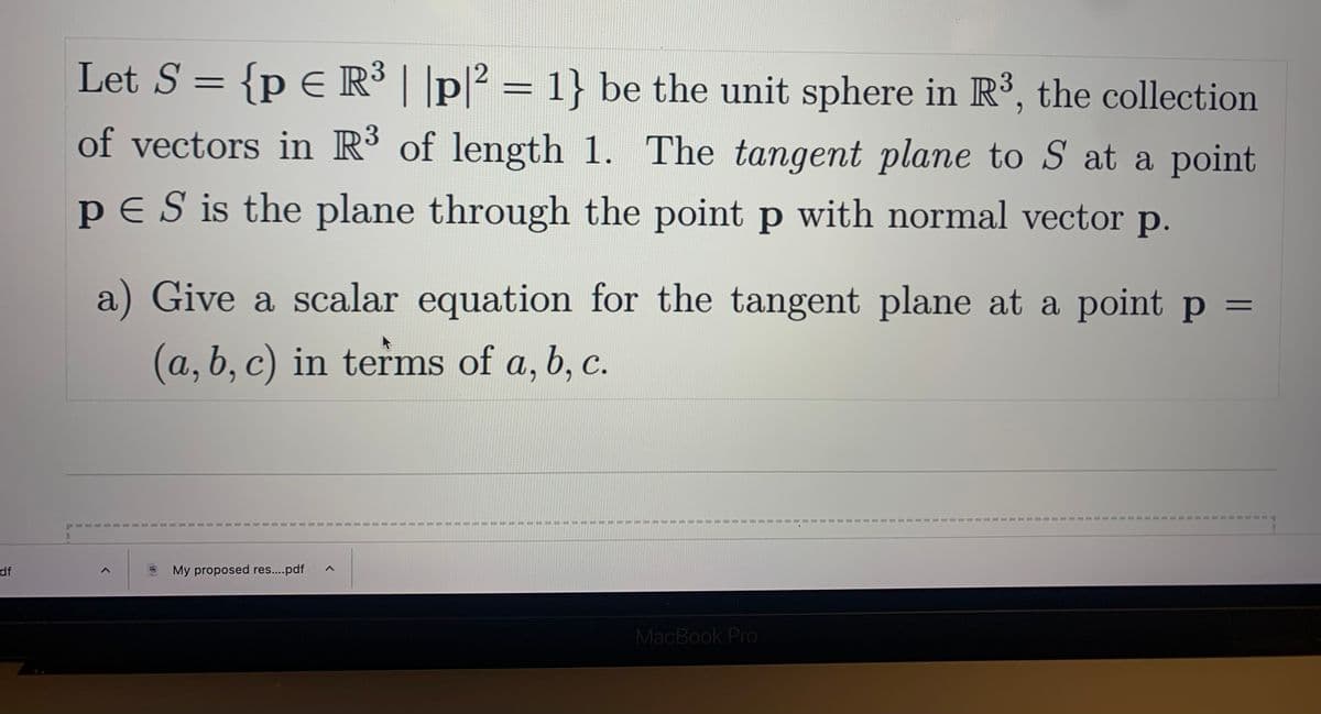 df
Let S = {p € R³ | |p|² = 1} be the unit sphere in R³, the collection
of vectors in R³ of length 1. The tangent plane to S at a point
PES is the plane through the point p with normal vector p.
a) Give a scalar equation for the tangent plane at a point p
(a, b, c) in terms of a, b, c.
=
<
My proposed res....pdf A
1
1
1
I
I
11
I
1
1
1
19
1
1
#
#
MacBook Pro