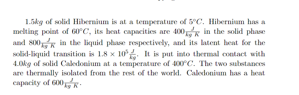 kg
1.5kg of solid Hibernium is at a temperature of 5°C. Hibernium has a
melting point of 60°C, its heat capacities are 400k in the solid phase
and 800k in the liquid phase respectively, and its latent heat for the
solid-liquid transition is 1.8 × 105. It is put into thermal contact with
4.0kg of solid Caledonium at a temperature of 400°C. The two substances
are thermally isolated from the rest of the world. Caledonium has a heat
capacity of 600kg K