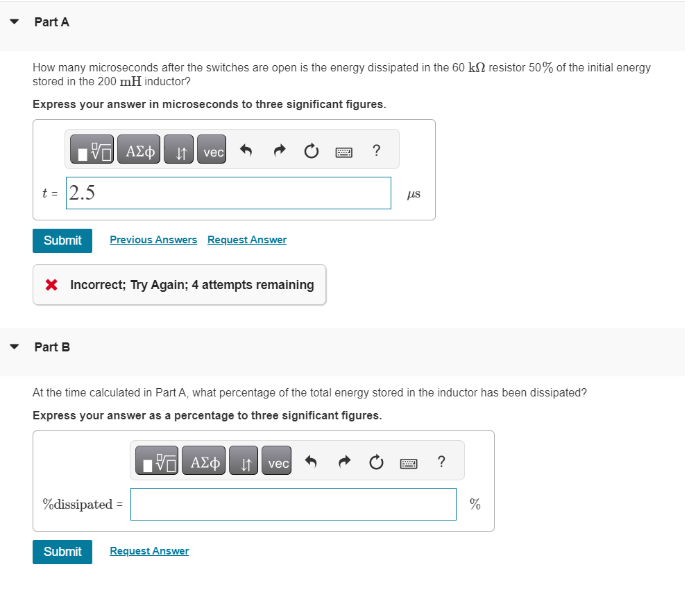 ▼
Part A
How many microseconds after the switches are open is the energy dissipated in the 60 kn resistor 50% of the initial energy
stored in the 200 mH inductor?
Express your answer in microseconds to three significant figures.
t = 2.5
Submit
195| ΑΣΦ ↓↑ vec
Part B
Previous Answers Request Answer
X Incorrect; Try Again; 4 attempts remaining
%dissipated =
OF
IE ΑΣΦΑ ↓↑ vec
2
At the time calculated in Part A, what percentage of the total energy stored in the inductor has been dissipated?
Express your answer as a percentage to three significant figures.
Submit Request Answer
?
us
?
%