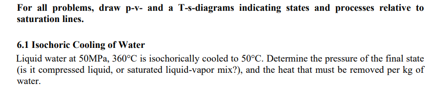 For all problems, draw p-v- and a T-s-diagrams indicating states and processes relative to
saturation lines.
6.1 Isochoric Cooling of Water
Liquid water at 50MPa, 360°C is isochorically cooled to 50°C. Determine the pressure of the final state
(is it compressed liquid, or saturated liquid-vapor mix?), and the heat that must be removed per kg of
water.