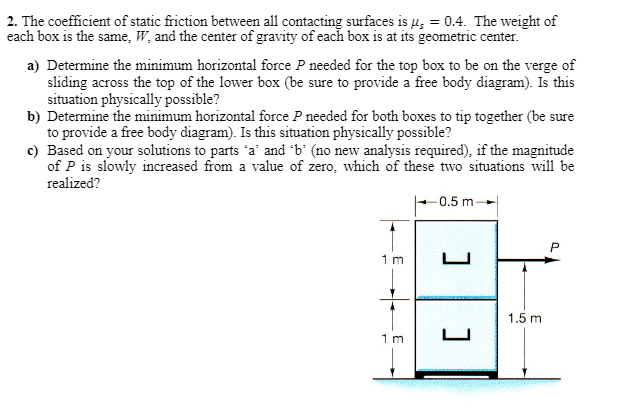 2. The coefficient of static friction between all contacting surfaces is μ = 0.4. The weight of
each box is the same, W, and the center of gravity of each box is at its geometric center.
a) Determine the minimum horizontal force P needed for the top box to be on the verge of
sliding across the top of the lower box (be sure to provide a free body diagram). Is this
situation physically possible?
b) Determine the minimum horizontal force P needed for both boxes to tip together (be sure
to provide a free body diagram). Is this situation physically possible?
c) Based on your solutions to parts 'a' and 'b' (no new analysis required), if the magnitude
of P is slowly increased from a value of zero, which of these two situations will be
realized?
1 m
1 m
0.5 m-
[
1.5 m