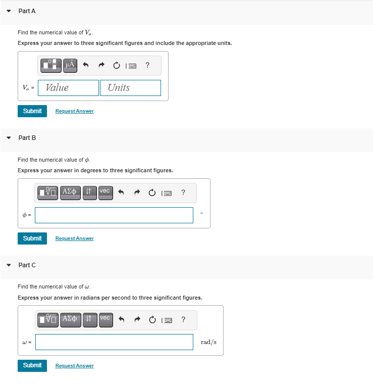 Part A
Find the numerical value of V..
Express your answer to three significant figures and include the appropriate units.
V. = Value
Submit Request Answer
Part B
Submit
μÃ
Part C
Find the numerical value of o
Express your answer in degrees to three significant figures.
VE] ΑΣΦ. 41 vec
W =
Submit
Request Answer
Units
?
Request Answer
Find the numerical value of w.
Express your answer in radians per second to three significant figures.
195] ΑΣΦ. 11 Ivec
?
0
?
rad/s