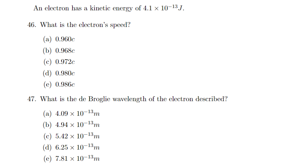 An electron has a kinetic energy of 4.1 × 10–¹³ J.
46. What is the electron's speed?
(a) 0.960c
(b) 0.968c
(c) 0.972c
(d) 0.980c
(e) 0.986c
47. What is the de Broglie wavelength of the electron described?
(a) 4.09 × 10-13 m
(b) 4.94 × 10-13m
(c) 5.42 × 10-13 m
(d) 6.25 × 10-13 m
(e) 7.81 x 10-13m