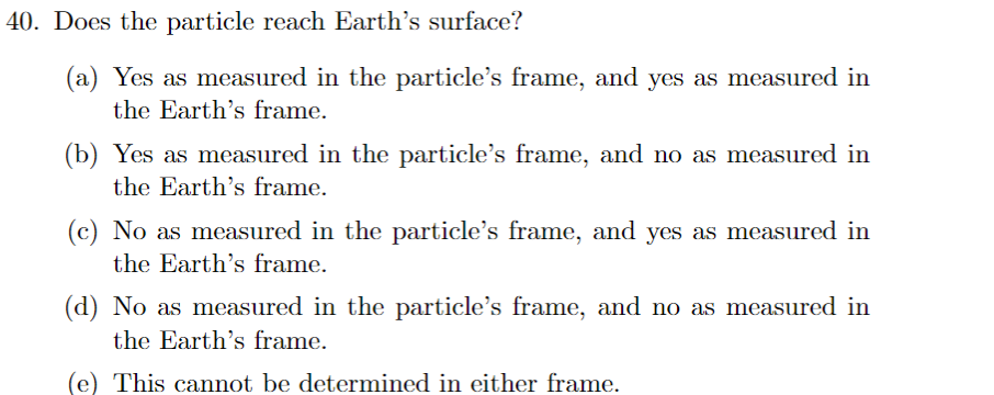 40. Does the particle reach Earth's surface?
(a) Yes as measured in the particle's frame, and yes as measured in
the Earth's frame.
(b) Yes as measured in the particle's frame, and no as measured in
the Earth's frame.
(c) No as measured in the particle's frame, and yes as measured in
the Earth's frame.
(d) No as measured in the particle's frame, and no as measured in
the Earth's frame.
(e) This cannot be determined in either frame.