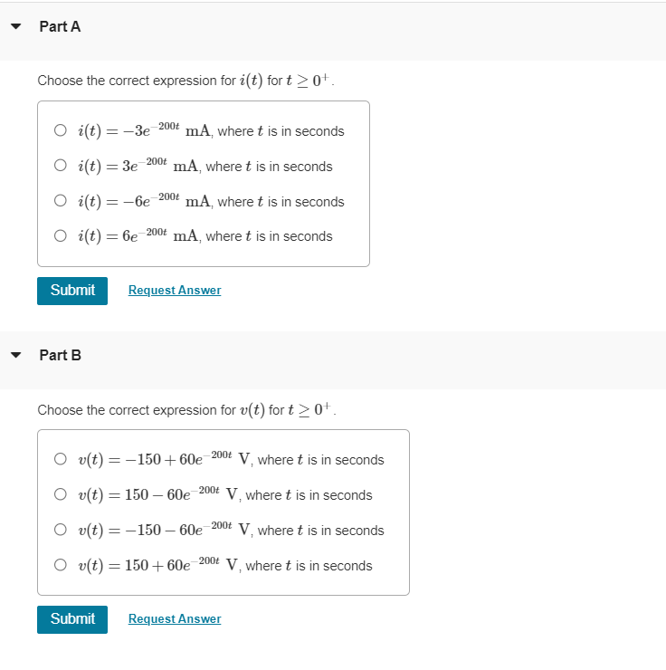 Part A
Choose the correct expression for i(t) fort > 0+.
O i(t)=-3e mA, where t is in seconds
-200t
O i(t)= 3e mA, where t is in seconds
O i(t)=-6e mA, where t is in seconds
O i(t)= 6e-200 mA, where t is in seconds
Part B
-200t
Submit Request Answer
-200t
Submit
Choose the correct expression for v(t) for t≥ 0+.
O v(t) = -150+60e-200 V, where t is in seconds
Ov(t) = 150-60e-200 V, where t is in seconds
Ov(t) = 150-60e-200t V, where t is in seconds
Ov(t) = 150+60e 200 V, where t is in seconds
Request Answer