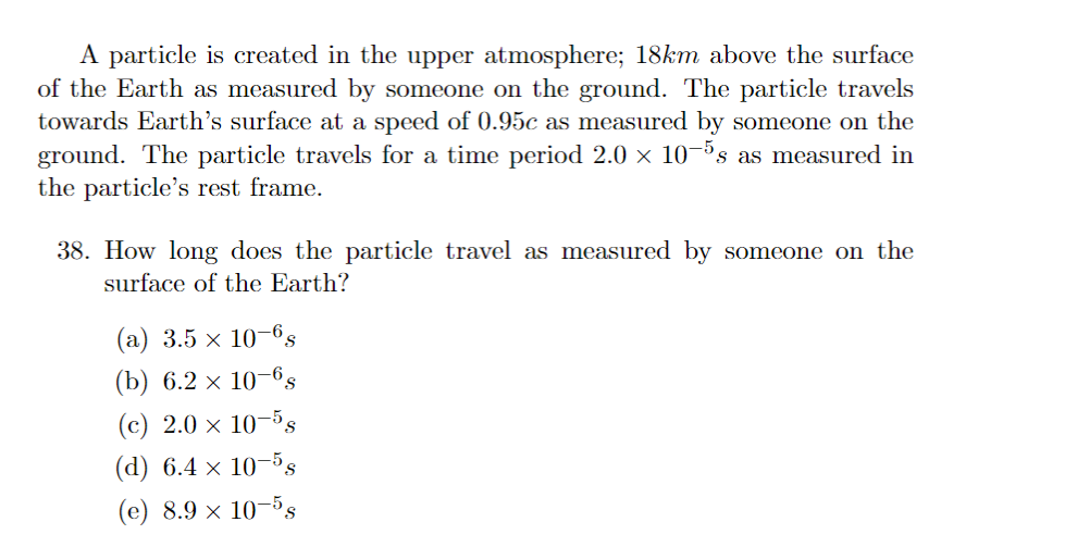 A particle is created in the upper atmosphere; 18km above the surface
of the Earth as measured by someone on the ground. The particle travels
towards Earth's surface at a speed of 0.95c as measured by someone on the
ground. The particle travels for a time period 2.0 × 10-5s as measured in
the particle's rest frame.
38. How long does the particle travel as measured by someone on the
surface of the Earth?
(a) 3.5 × 10-6,
(b) 6.2 x 10-6S
(c) 2.0 × 10-5s
(d) 6.4 x 10-5s
(e) 8.9 × 10-5s