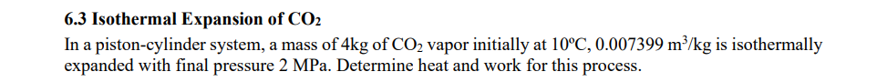 6.3 Isothermal Expansion of CO2
In a piston-cylinder system, a mass of 4kg of CO₂ vapor initially at 10°C, 0.007399 m³/kg is isothermally
expanded with final pressure 2 MPa. Determine heat and work for this process.