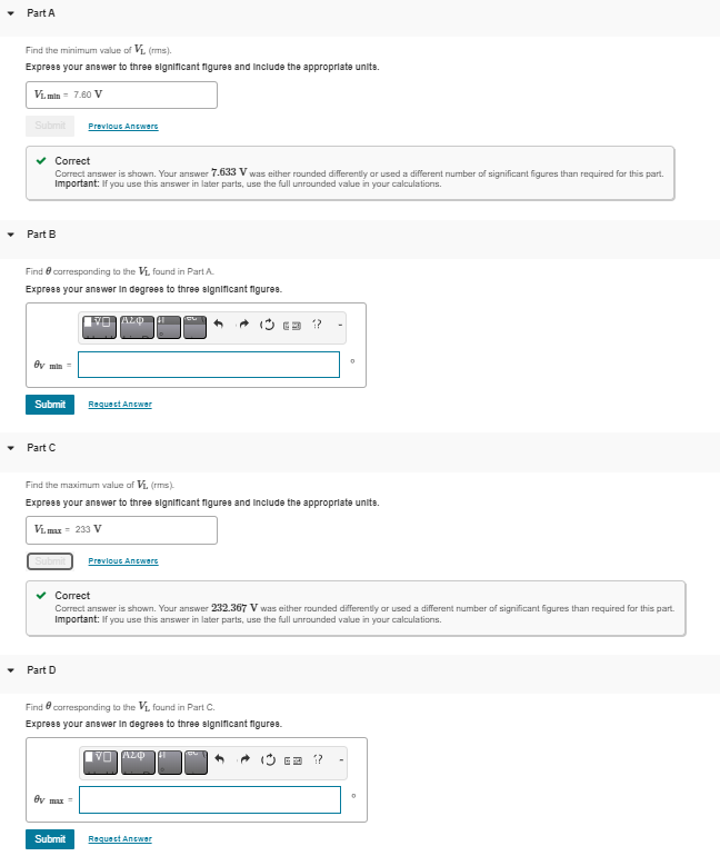 Part A
Find the minimum value of V₁ (ms).
Express your answer to three significant figures and include the appropriate units.
VL.min= 7.60 V
Submit Previous Answers
Correct
Correct answer is shown. Your answer 7.633 V was either rounded differently or used a different number of significant figures than required for this part.
Important: If you use this answer in later parts, use the full unrounded value in your calculations.
Part B
Find corresponding to the V₁, found in Part A.
Express your answer in degrees to three significant figures.
By min=
Submit
Part C
Submit
VO ALO 41 Tou
Part D
Request Answer
Find the maximum value of V₁, (rms).
Express your answer to three significant figures and include the appropriate unite.
Vimax = 233 V
by max =
Previous Answers
Correct
Correct answer is shown. Your answer 232.367 V was either rounded differently or used a different number of significant figures than required for this part.
Important: If you use this answer in later parts, use the full unrounded value in your calculations.
Find corresponding to the V₁, found in Part C.
Express your answer in degrees to three significant figures.
12
VO Azp 41
Submit Request Answer
0
63 12
0