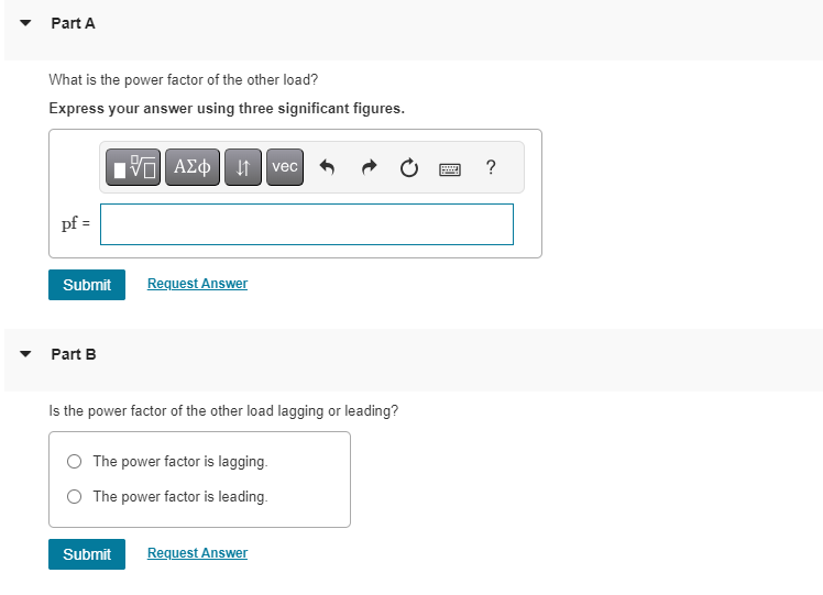 Part A
What is the power factor of the other load?
Express your answer using three significant figures.
pf =
Submit
Part B
15. ΑΣΦ 41
Request Answer
Submit
Is the power factor of the other load lagging or leading?
O The power factor is lagging.
The power factor is leading.
vec
Request Answer
wwwww
?