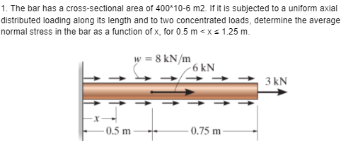 1. The bar has a cross-sectional area of 400*10-6 m2. If it is subjected to a uniform axial
distributed loading along its length and to two concentrated loads, determine the average
normal stress in the bar as a function of x, for 0.5 m < x≤ 1.25 m.
0.5 m
w = 8 kN/m
-6 kN
-0.75 m
3 kN