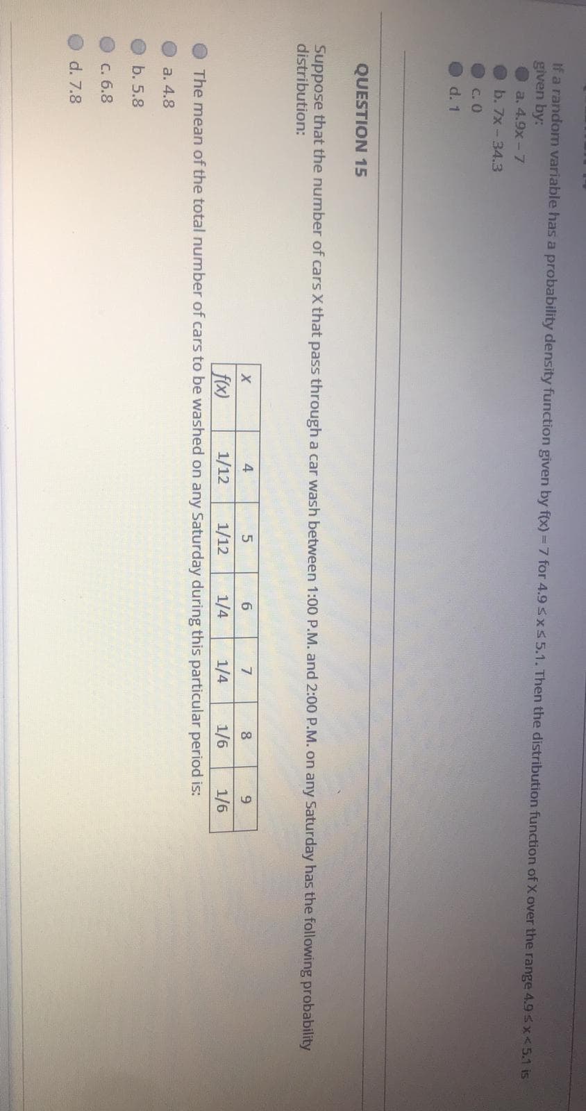 If a random variable has a probability density function given by f(x) = 7 for 4.9 sx55.1. Then the distribution function of X over the range 4.93x<5.1 is
given by:
a. 4.9x - 7
b. 7x - 34.3
C. 0
d. 1
QUESTION 15
Suppose that the number of cars X that pass through a car wash between 1:00 P.M. and 2:00 P.M. on any Saturday has the following probability
distribution:
X
4
6
1/12
1/12
1/6
1/6
f(x)
The mean of the total number of cars to be washed on any Saturday during this particular period is:
1/4
1/4
a. 4.8
b. 5.8
C. 6.8
d. 7.8
