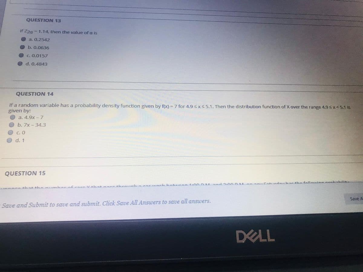 QUESTION 13
If Z2a = 1.14, then the value of a is
a. 0.2542
b. 0.0636
C. 0.0157
d. 0.4843
QUESTION 14
If a random variable has a probability density function given by f(x) = 7 for 4.9sx55.1. Then the distribution function of X over the range 4.9 sx<5.1 is
given by:
a. 4.9x -7
b. 7x-34.3
OC. 0
d. 1
QUESTION 15
that thopumbor of care V thatnacs through ncar ch botwnen 10ODM d 2:00 D Mon anucaturdaubar the fallowing penbabilit.
Save A
Save and Submit to save and submit. Click Save All Answers to save all answers.
ELL
