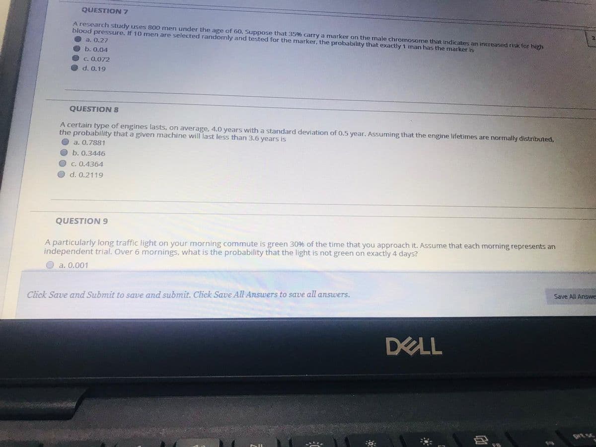 QUESTION 7
A research study uses 800 men under the age of 60. Suppose that 35% carry a marker on the male chromosome that indicates an increased risk for high
blood pressure. If 10 men are selected randomly and tested for the marker, the probability that exactly 1 man has the marker is
а. О.27
b. 0.04
C. 0.072
d. 0.19
QUESTION 8
A certain type of engines lasts, on average, 4.0 years with a standard deviation of 0.5 year. Assuming that the engine lifetimes are normally distributed,
the probability that a given machine will last less than 3.6 years is
a. 0.7881
b. О.3446
C. 0.4364
d. 0.2119
QUESTION 9
A particularly long traffic light on your morning commute is green 30% of the time that you approach it. Assume that each morning represents an
independent trial. Over 6 mornings, what is the probability that the light is not green on exactly 4 days?
a. 0.001
Save All Answe
Click Save and Submit to save and submit. Click Save All Answers to save all answers.
DELL
