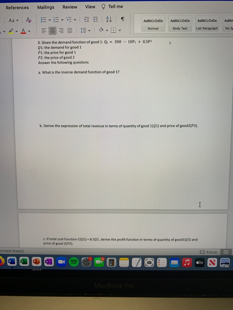 References
Mailings
Review
View
O Tell me
Аa v
AaBbCcDdEe
AaBbCcDdEe
AaBbCcDdEe
AaBbo
vev Av
Normal
Body Text
List Paragraph
No S
3. Given the demand function of good 1: Q1 = 300 - 10P, + 0.5P2
Q1: the demand for good 1
P1: the price for good 1
P2: the price of good 2
Answer the following questions
a. What is the inverse demand function of good 1?
b. Derive the expression of total revenue in terms of quantity of good 1(Q1) and price of good2(P2).
c. If total cost function C(Q1) = 8.5Q1, derive the profit function in terms of quantity of good1(Q1) and
price of good 2(P2).
United States)
E Focus
同
W
tv
MacBook Pro
!!! i山
