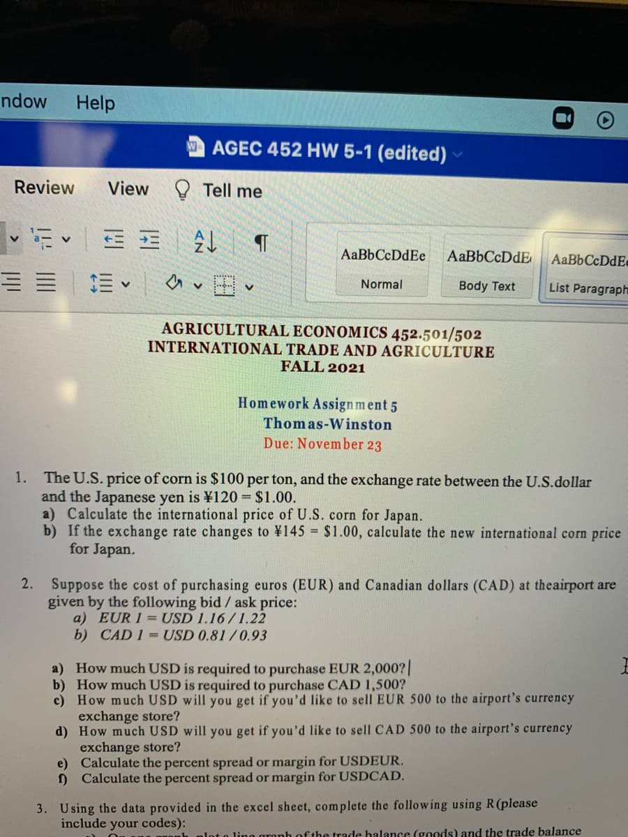 ndow
Help
AGEC 452 HW 5-1 (edited)
Review
View
Tell me
AaBbCcDdEe
AaBbCcDdE
Normal
Body Text
List Paragraph
AGRICULTURAL ECONOMICS 452.501/502
INTERNATIONAL TRADE AND AGRICULTURE
FALL 2021
Homework Assign ment 5
Thomas-Winston
Due: November 23
1. The U.S. price of corn is $100 per ton, and the exchange rate between the U.S.dollar
and the Japanese yen is ¥120 = $1.00.
a) Calculate the international price of U.S. corn for Japan.
b) If the exchange rate changes to ¥145 = $1.00, calculate the new international corn price
for Japan.
2.
Suppose the cost of purchasing euros (EUR) and Canadian dollars (CAD) at theairport are
given by the following bid / ask price:
a) EUR 1 = USD 1.16/1.22
b) CAD 1 = USD 0.81/0.93
a) How much USD is required to purchase EUR 2,000?|
b) How much USD is required to purchase CAD 1,500?
c) How much USD will you get if you'd like to sell EUR 500 to the airport's currency
exchange store?
d) How much USD will you get if you'd like to sell CAD 500 to the airport's currency
exchange store?
e) Calculate the percent spread or margin for USDEUR.
f) Calculate the percent spread or margin for USDCAD.
3. Using the data provided in the excel sheet, complete the following using R(please
include your codes):
lot o lino aronh of the trade halance (goods) and the trade balance
