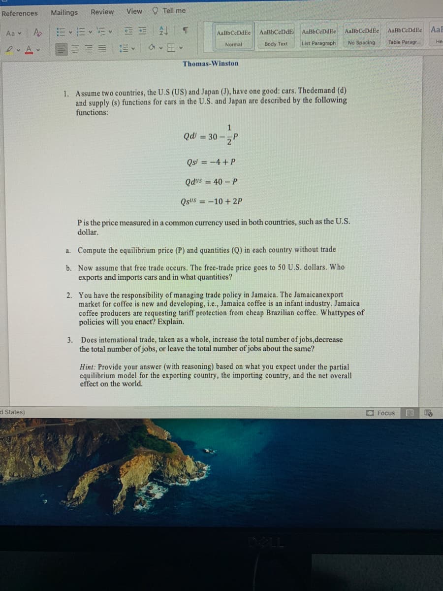 References
Mailings
Review
View
O Tell me
Aa v
AaBbCcDdE
AaBbCeDdEe AaBbCcDdEe
AaBbCcDdEe
AaE
AaBbCeDdEe
Normal
Body Text
List Paragraph
No Spacing
Table Paragr.
He
三三三| 。
Thomas-Winston
1. Assume two countries, the U.S (US) and Japan (J), have one good: cars. Thedemand (d)
and supply (s) functions for cars in the U.S. and Japan are described by the following
functions:
1
Qd = 30 –
Qs! = -4 + P
Qdus = 40 – P
QsUS = -10 + 2P
Pis the price measured in a common currency used in both countries, such as the U.S.
dollar.
a. Compute the equilibrium price (P) and quantities (Q) in each country without trade
b. Now assume that free trade occurs. The free-trade price goes to 50 U.S. dollars. Who
exports and imports cars and in what quantities?
2. You have the responsibility of managing trade policy in Jamaica. The Jamaicanexport
market for coffee is new and developing, i.e., Jamaica coffee is an infant industry. Jamaica
coffee producers are requesting tariff protection from cheap Brazilian coffee. Whattypes of
policies will you enact? Explain.
3. Does international trade, taken as a whole, increase the total number of jobs,decrease
the total number of jobs, or leave the total number of jobs about the same?
Hint: Provide your answer (with reasoning) based on what you expect under the partial
equilibrium model for the exporting country, the importing country, and the net overall
effect on the world.
d States)
O Focus
