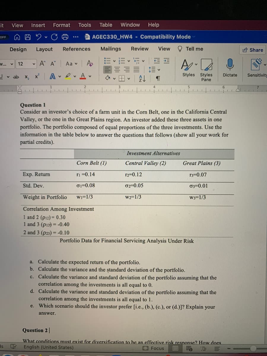 it
View
Insert
Format
Tools
Table
Window
Help
OFF
AGEC330_HW4 - Compatibility Mode
Design
Layout
References
Mailings
Review
View
O Tell me
2 Share
W... v
12
v A A
Aa v
A
三| 1三v
Styles Styles
Pane
v ab x, x
A v P v
Dictate
Sensitivity
6.
O TT
Question 1
Consider an investor's choice of a farm unit in the Corn Belt, one in the California Central
Valley, or the one in the Great Plains region. An investor added these three assets in one
portfolio. The portfolio composed of equal proportions of the three investments. Use the
information in the table below to answer the questions that follows (show all your work for
partial credits).
Investment Alternatives
Corn Belt (1)
Central Valley (2)
Great Plains (3)
Exp. Return
ri =0.14
r2=0.12
r3=0.07
Std. Dev.
01=0.08
02=0.05
03=0.01
Weight in Portfolio
Wi=1/3
W2=1/3
W3=1/3
Correlation Among Investment
1 and 2 (p12) = 0.30
1 and 3 (p13) = -0.40
2 and 3 (p23) = -0.10
Portfolio Data for Financial Servicing Analysis Under Risk
a. Calculate the expected return of the portfolio.
b. Calculate the variance and the standard deviation of the portfolio.
c. Calculate the variance and standard deviation of the portfolio assuming that the
correlation among the investments is all equal to 0.
d. Calculate the variance and standard deviation of the portfolio assuming that the
correlation among the investments is all equal to 1.
e. Which scenario should the investor prefer [i.e., (b.), (c.), or (d.)]? Explain your
answer.
Question 2 |
What conditions must exist for diversification to he an effective risk response? How does.
English (United States)
Is
EE Focus
圓
