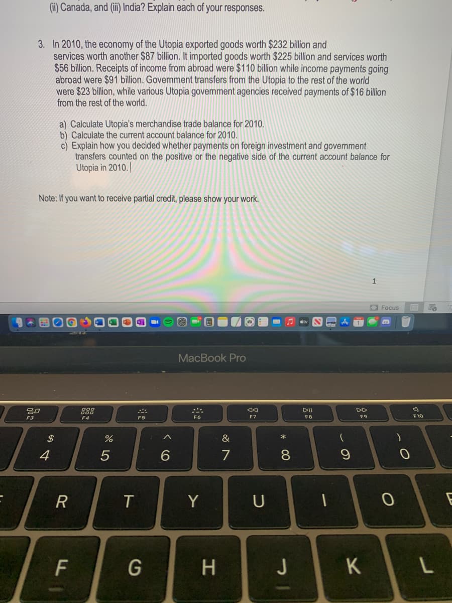 (i) Canada, and (ii) India? Explain each of your responses.
3. In 2010, the economy of the Utopia exported goods worth $232 billion and
services worth another $87 billion. It imported goods worth $225 billion and services worth
$56 billion. Receipts of income from abroad were $110 billion while income payments going
abroad were $91 billion. Government transfers from the Utopia to the rest of the world
were $23 billion, while various Utopia government agencies received payments of $16 billion
from the rest of the world.
a) Calculate Utopia's merchandise trade balance for 2010.
b) Calculate the current account balance for 2010.
c) Explain how you decided whether payments on foreign investment and government
transfers counted on the positive or the negative side of the current account balance for
Utopia in 2010.|
Note: If you want to receive partial credit, please show your work.
1
O Focus
A atv N
MacBook Pro
DII
DD
000
F3
F4
F5
F6
F7
F8
F9
F10
$
*
4
5
6.
7
8.
T
Y
U
G
J
K
* CO
