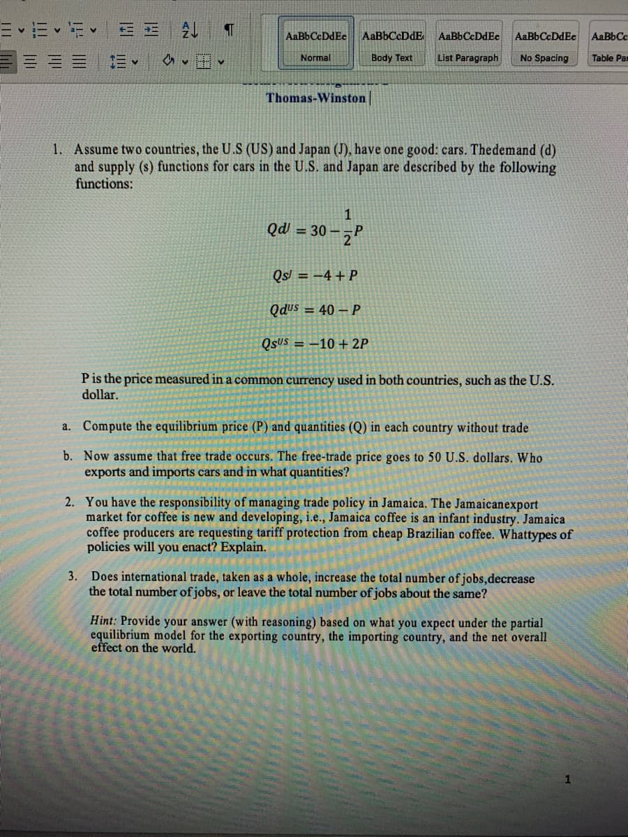 = E v E v
AaBbCcDdE
AaBbCcDdEe
AaBbCcDdEe
AaBbCcDdEe
AaBbCc
Normal
Body Text
List Paragraph
No Spacing
Table Pam
Thomas-Winston
1. Assume two countries, the U.S (US) and Japan (J), have one good: cars. Thedemand (d)
and supply (s) functions for cars in the U.S. and Japan are described by the following
functions:
Qd = 30 – ¬P
Qs = -4 + P
Qdus = 40 – P
QSUS = -10 + 2P
Pis the price measured in a common currency used in both countries, such as the U.S.
dollar.
a. Compute the equilibrium price (P) and quantities (Q) in each country without trade
b. Now assume that free trade occurs. The free-trade price goes to 50 U.S. dollars. Who
exports and imports cars and in what quantities?
2. You have the responsibility of managing trade policy in Jamaica. The Jamaicanexport
market for coffee is new and developing, i.e., Jamaica coffee is an infant industry. Jamaica
coffee producers are requesting tariff protection from cheap Brazilian coffee. Whattypes of
policies will you enact? Explain.
Does international trade, taken as a whole, increase the total number ofjobs,decrease
the total number of jobs, or leave the total number of jobs about the same?
3.
Hint: Provide your answer (with reasoning) based on what you expect under the partial
equilibrium model for the exporting country, the importing country, and the net overall
effect on the world.
ill
