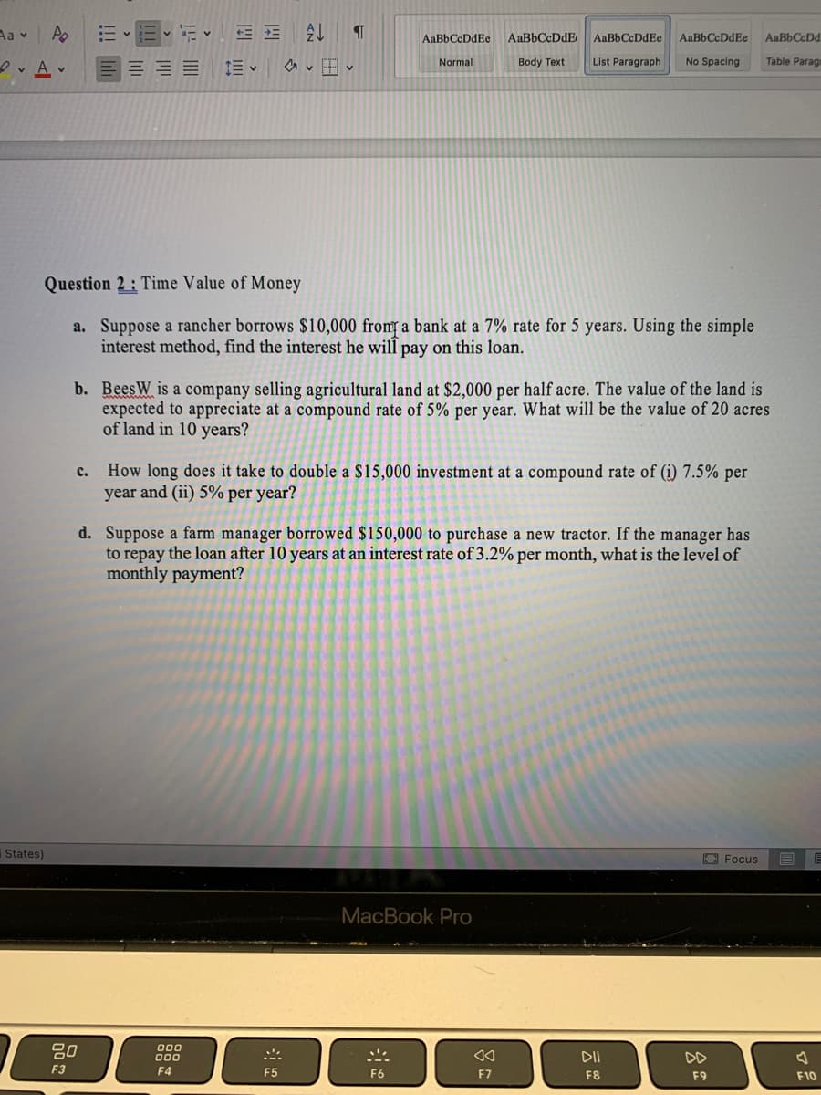 Aa v
:- v
AaBbCcDdE
AaBbCcDdEe
AaBbCcDdEe
AaBbCcDd
AaBbCcDdEe
Normal
Body Text
List Paragraph
No Spacing
Table Parag
Question 2: Time Value of Money
a. Suppose a rancher borrows $10,000 from a bank at a 7% rate for 5 years. Using the simple
interest method, find the interest he will pay on this loan.
b. BeesW is a company selling agricultural land at $2,000 per half acre. The value of the land is
expected to appreciate at a compound rate of 5% per year. What will be the value of 20 acres
of land in 10 years?
How long does it take to double a $15,000 investment at a compound rate of (i) 7.5% per
year and (ii) 5% per year?
с.
d. Suppose a farm manager borrowed $150,000 to purchase a new tractor. If the manager has
to repay the loan after 10 years at an interest rate of 3.2% per month, what is the level of
monthly payment?
States)
O Focus
MacBook Pro
80
000
000
DII
DD
F3
F4
F5
F6
F7
F8
F9
F10
