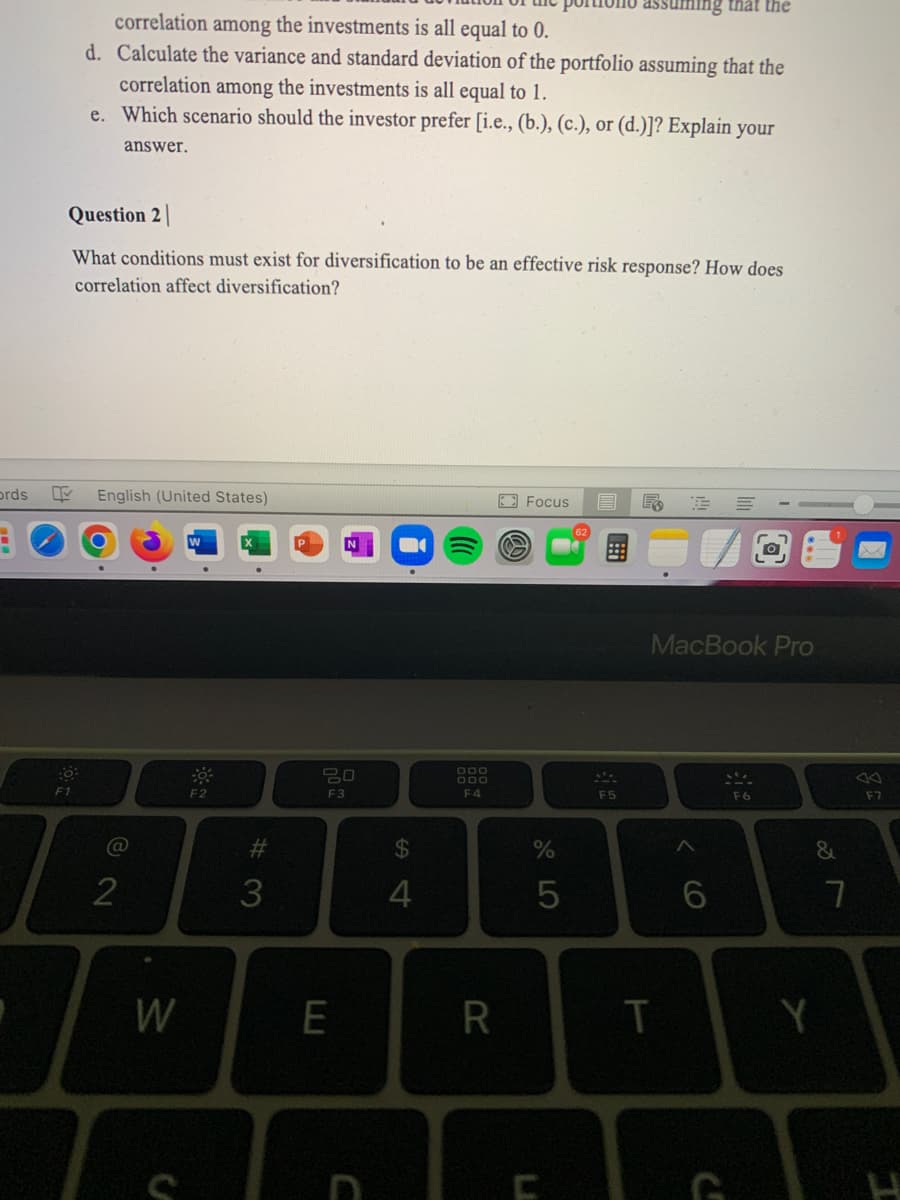 ing that the
correlation
the investments is all equal to 0.
d. Calculate the variance and standard deviation of the portfolio assuming that the
among
correlation among the investments is all equal to 1.
e. Which scenario should the investor prefer [i.e., (b.), (c.), or (d.)]? Explain your
answer.
Question 2|
What conditions must exist for diversification to be an effective risk response? How does
correlation affect diversification?
prds
English (United States)
E3 Focus
MacBook Pro
20
000
000
F1
F2
F3
F4
F5
F6
F7
%24
5
W
#
