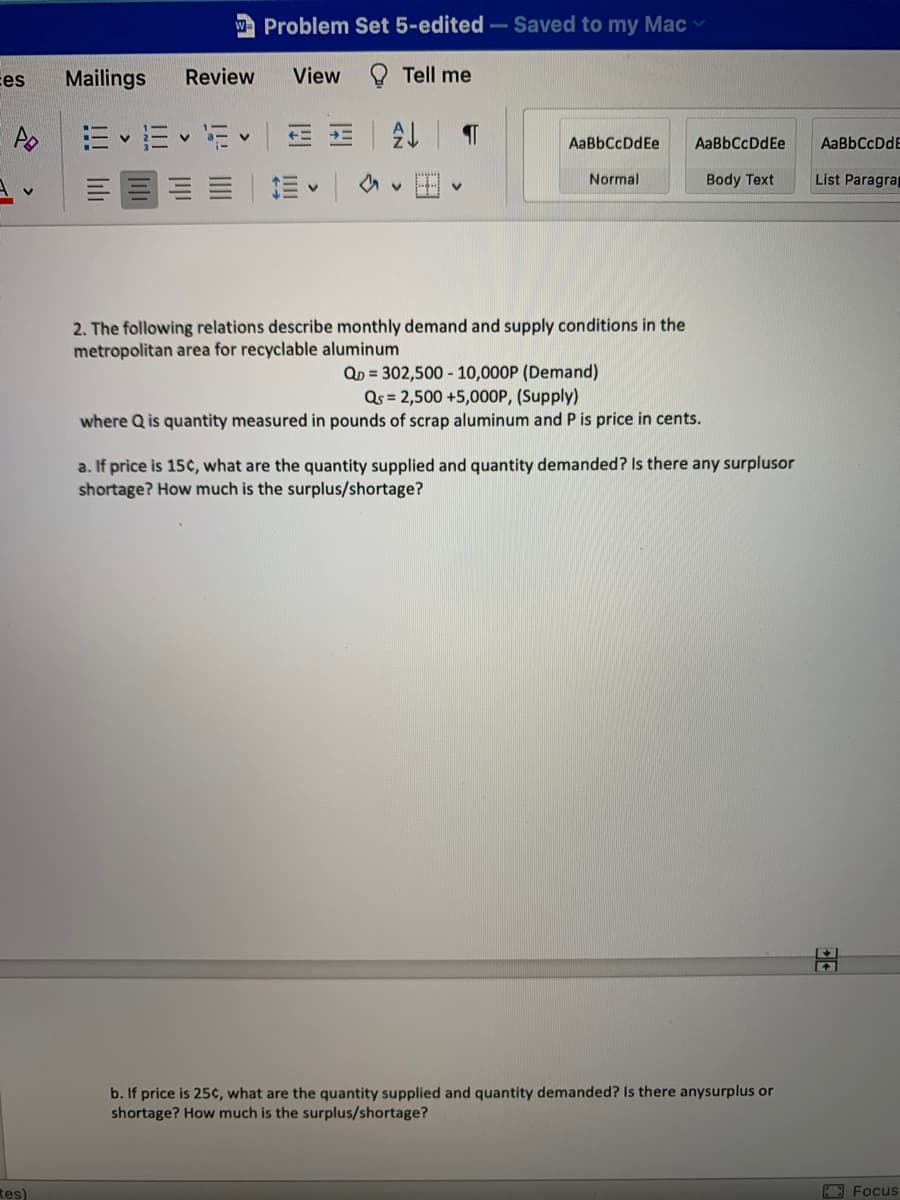 A Problem Set 5-edited-Saved to my Macv
ces
Mailings
Review
View
O Tell me
= E v E
三 三|A
AaBbCcDdEe
AaBbCcDdEe
AaBbCcDdE
三|。
田
Normal
Body Text
List Paragrap
2. The following relations describe monthly demand and supply conditions in the
metropolitan area for recyclable aluminum
QD = 302,500 - 10,000P (Demand)
Qs = 2,500 +5,000P, (Supply)
where Q is quantity measured in pounds of scrap aluminum and P is price in cents.
a. If price is 15¢, what are the quantity supplied and quantity demanded? Is there any surplusor
shortage? How much is the surplus/shortage?
b. If price is 25¢, what are the quantity supplied and quantity demanded? Is there anysurplus or
shortage? How much is the surplus/shortage?
tes)
3 Focus

