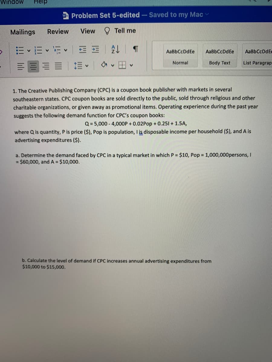 Windów
Help
W Problem Set 5-edited-Saved to my Mac
Mailings
Review
View
Tell me
E E • Ev
AaBbCcDdEe
AaBbCcDdEe
AaBbCcDdEe
Normal
Body Text
List Paragrap
三|三、
1. The Creative Publishing Company (CPC) is a coupon book publisher with markets in several
southeastern states. CPC coupon books are sold directly to the public, sold through religious and other
charitable organizations, or given away as promotional items. Operating experience during the past year
suggests the following demand function for CPC's coupon books:
Q = 5,000 - 4,000P + 0.02Pop + 0.251 + 1.5A,
where Q is quantity, P is price ($), Pop is population, I is disposable income per household ($), and A is
advertising expenditures ($).
a. Determine the demand faced by CPC in a typical market in which P = $10, Pop = 1,000,000persons, I
= $60,000, and A = $10,000.
b. Calculate the level of demand if CPC increases annual advertising expenditures from
$10,000 to $15,000.
