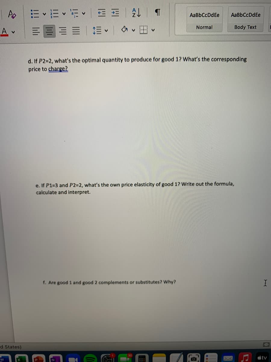 E v E v E E E
三回三=|加v
AaBbCcDdEe
AaBbCcDdEe
Normal
Body Text
d. If P2=2, what's the optimal quantity to produce for good 1? What's the corresponding
price to charge?
e. If P1=3 and P2=2, what's the own price elasticity of good 1? Write out the formula,
calculate and interpret.
f. Are good 1 and good 2 complements or substitutes? Why?
d States)
ר
étv
