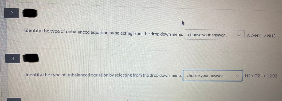 2
Identify the type of unbalanced equation by selecting from the drop down menu.
choose your answer..
V: N2+H2--> NH3
choose your answer...
H2+02--> H2O2
Identify the type of unbalanced equation by selecting from the drop down menu.
