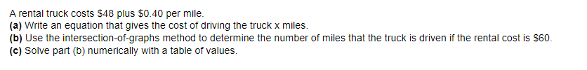 A rental truck costs $48 plus $0.40 per mile.
(a) Write an equation that gives the cost of driving the truck x miles.
(b) Use the intersection-of-graphs method to determine the number of miles that the truck is driven if the rental cost is $60.
(c) Solve part (b) numerically with a table of values.