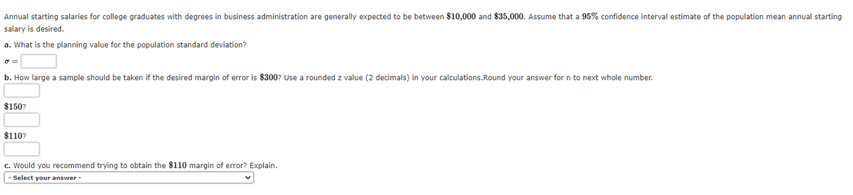 Annual starting salaries for college graduates with degrees in business administration are generally expected to be between $10,000 and $35,000. Assume that a 95% confidence interval estimate of the population mean annual starting
salary is desired.
a. What is the planning value for the population standard deviation?
o=
b. How large a sample should be taken if the desired margin of error is $300? Use a rounded z value (2 decimals) in your calculations. Round your answer for n to next whole number.
$150?
$110?
c. Would you recommend trying to obtain the $110 margin of error? Explain.
- Select your answer -