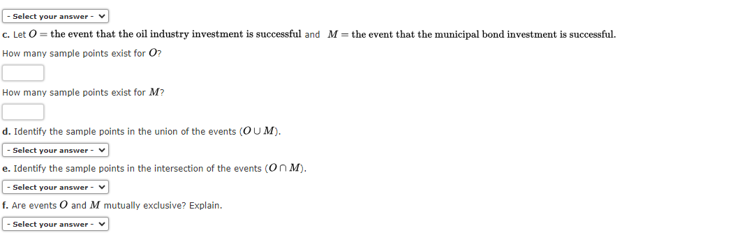 - Select your answer
c. Let O = the event that the oil industry investment is successful and M = the event that the municipal bond investment is successful.
How many sample points exist for O?
How many sample points exist for M?
d. Identify the sample points in the union of the events (OUM).
- Select your answer - V
e. Identify the sample points in the intersection of the events (On M).
- Select your answer - ✓
f. Are events O and M mutually exclusive? Explain.
- Select your answer -