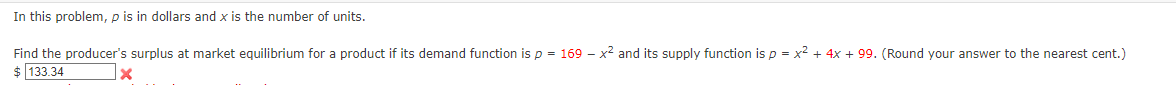 In this problem, p is in dollars and x is the number of units.
Find the producer's surplus at market equilibrium for a product if its demand function is p = 169
$ 133.34
-
x2 and its supply function is p = x² + 4x + 99. (Round your answer to the nearest cent.)