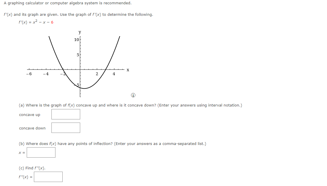 A graphing calculator or computer algebra system is recommended.
f'(x) and its graph are given. Use the graph of f'(x) to determine the following.
f(x)=x²-x - 6
-6
concave up
-4
concave down
X =
y
10
Ⓡ
(a) Where is the graph of f(x) concave up and where is it concave down? (Enter your answers using interval notation.)
2
(c) Find F"(x).
f"(x) =
4
X
(b) Where does f(x) have any points of inflection? (Enter your answers as a comma-separated list.)