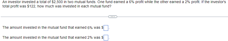 **Example Problem: Investing in Mutual Funds**

*An investor invested a total of $2,500 in two mutual funds. One fund earned a 6% profit while the other earned a 2% profit. If the investor's total profit was $122, how much was invested in each mutual fund?*

---

**Solution:**
1. Let \( x \) be the amount invested in the mutual fund that earned a 6% profit.
2. Let \( y \) be the amount invested in the mutual fund that earned a 2% profit.

Since the total investment is $2,500, we have:
\[ x + y = 2500 \]

The total profit from the investments is $122. Given the profit percentages, we can write:
\[ 0.06x + 0.02y = 122 \]

---

**Equations:**
1. \( x + y = 2500 \)
2. \( 0.06x + 0.02y = 122 \)

Use these equations to solve for \( x \) and \( y \).

---

**Results:**
* The amount invested in the mutual fund that earned 6% was $ \( \_\_\_\_ \).
* The amount invested in the mutual fund that earned 2% was $ \( \_\_\_\_ \).