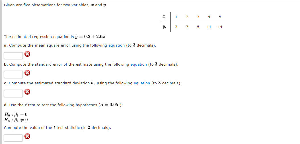 Given are five observations for two variables, and y.
The estimated regression equation is ŷ = 0.2 +2.6x
a. Compute the mean square error using the following equation (to 3 decimals).
X₂
Yi
d. Use the t test to test the following hypotheses (α = 0.05 ):
Ho B₁0
Ha B₁ 0
Compute the value of the t test statistic (to 2 decimals).
1
3
b. Compute the standard error of the estimate using the following equation (to 3 decimals).
c. Compute the estimated standard deviation by using the following equation (to 3 decimals).
2
7
3
5
4
11
5
14