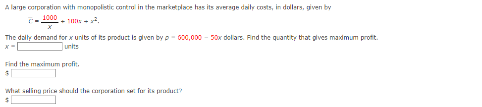 A large corporation with monopolistic control in the marketplace has its average daily costs, in dollars, given by
C = 1000
+ 100x + x².
The daily demand for x units of its product is given by p = 600,000 - 50x dollars. Find the quantity that gives maximum profit.
X =
units
Find the maximum profit.
$
What selling price should the corporation set for its product?
$