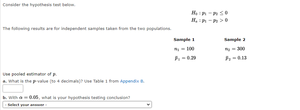 ### Hypothesis Testing Guide

**Consider the hypothesis test below.**

\[
H_0: p_1 - p_2 \leq 0
\]

\[
H_a: p_1 - p_2 > 0
\]

The following results are for independent samples taken from the two populations.

#### Sample Information

- **Sample 1**
  - \( n_1 = 100 \)
  - \( \bar{p}_1 = 0.29 \)

- **Sample 2**
  - \( n_2 = 300 \)
  - \( \bar{p}_2 = 0.13 \)

**Use pooled estimator of \( p \).**

---

### Questions

**a. What is the p-value (to 4 decimals)?** Use Table 1 from [Appendix B](#).

**b. With \( \alpha = 0.05 \), what is your hypothesis testing conclusion?**

- [ ] **Select your answer** (dropdown menu with options to conclude)

---

This exercise involves performing a hypothesis test with unequal population proportions using the pooled estimator method. You will calculate the p-value and discuss your conclusion based on a significance level of 0.05.