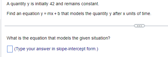 A quantity y is initially 42 and remains constant.
Find an equation y = mx + b that models the quantity y after x units of time.
What is the equation that models the given situation?
(Type your answer in slope-intercept form.)