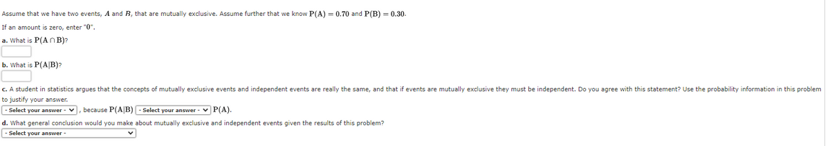 Assume that we have two events, A and B, that are mutually exclusive. Assume further that we know P(A) = 0.70 and P(B) = 0.30.
If an amount is zero, enter "0".
a. What is P(An B)?
b. What is P(A/B)?
c. A student in statistics argues that the concepts of mutually exclusive events and independent events are really the same, and that if events are mutually exclusive they must be independent. Do you agree with this statement? Use the probability information in this problem
to justify your answer.
- Select your answer - V
because P(A/B) - Select your answer -
P(A).
d. What general conclusion would you make about mutually exclusive and independent events given the results of this problem?
- Select your answer