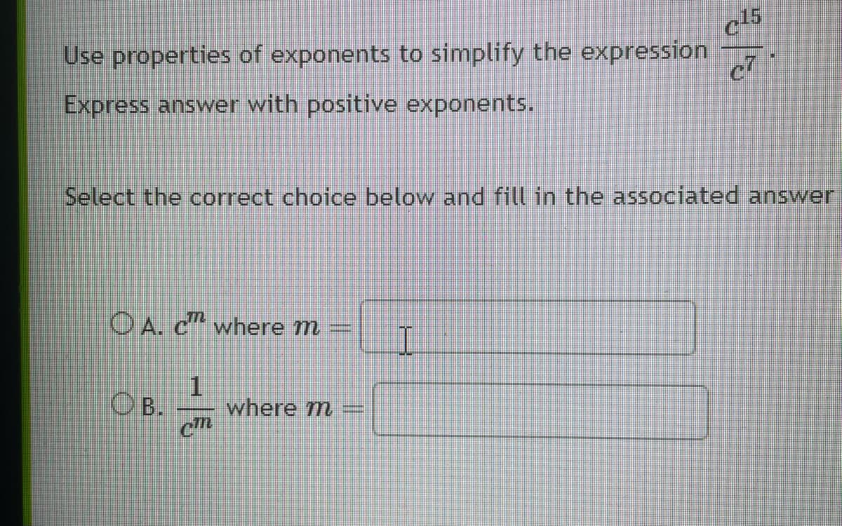 Use properties of exponents to simplify the expression
Express answer with positive exponents.
OA. c where m
1
Cm
Select the correct choice below and fill in the associated answer
OB.
where m
c15
M
c7