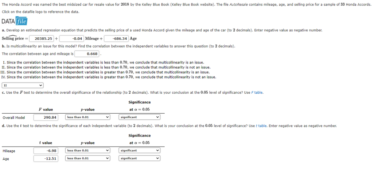 The Honda Accord was named the best midsized car for resale value for 2018 by the Kelley Blue Book (Kelley Blue Book website). The file AutoResale contains mileage, age, and selling price for a sample of 33 Honda Accords.
Click on the datafile logo to reference the data.
DATA file
a. Develop an estimated regression equation that predicts the selling price of a used Honda Accord given the mileage and age of the car (to 2 decimals). Enter negative value as negative number.
Selling price = 20385.25 +
-0.04 Mileage +
-686.34 Age
b. Is multicollinearity an issue for this model? Find the correlation between the independent variables to answer this question (to 2 decimals).
The correlation between age and mileage is
I. Since the correlation between the independent variables is less than 0.70, we conclude that multicollinearity is an issue.
II. Since the correlation between the independent variables is less than 0.70, we conclude that multicollinearity is not an issue.
III. Since the correlation between the independent variables is greater than 0.70, we conclude that multicollinearity is an issue.
IV. Since the correlation between the independent variables is greater than 0.70, we conclude that multicollinearity is not an issue.
II
c. Use the F test to determine the overall significance of the relationship (to 2 decimals). What is your conclusion at the 0.05 level of significance? Use F table.
Mileage
F value
Age
290.84
Overall Model
significant
d. Use the t test to determine the significance of each independent variable (to 2 decimals). What is your conclusion at the 0.05 level of significance? Use t table. Enter negative value as negative number.
0.668
t value
-6.98
-12.51
p-value
less than 0.01
p-value
less than 0.01
less than 0.01
Significance
at a = 0.05
V
Significance
at a = 0.05
significant
significant