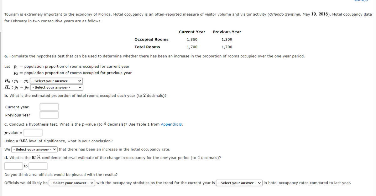 Tourism is extremely important to the economy of Florida. Hotel occupancy is an often-reported measure of visitor volume and visitor activity (Orlando Sentinel, May 19, 2018). Hotel occupancy data
for February in two consecutive years are as follows.
Let P₁ = population proportion of rooms occupied for current year
P2 = population proportion of rooms occupied for previous year
Occupied Rooms
Total Rooms
1,360
1,700
1,309
1,700
a. Formulate the hypothesis test that can be used to determine whether there has been an increase in the proportion of rooms occupied over the one-year period.
Ho P1 P2 - Select your answer -
Ha P₁ P2 - Select your answer -
b. What is the estimated proportion of hotel rooms occupied each year (to 2 decimals)?
Current Year
Current year
Previous Year
c. Conduct a hypothesis test. What is the p-value (to 4 decimals)? Use Table 1 from Appendix B.
p-value =
Using a 0.05 level of significance, what is your conclusion?
Previous Year
-
We - Select your answer that there has been an increase in the hotel occupancy rate.
d. What is the 95% confidence interval estimate of the change in occupancy for the one-year period (to 4 decimals)?
to
Do you think area officials would be pleased with the results?
Officials would likely be - Select your answer with the occupancy statistics as the trend for the current year is - Select your answer - in hotel occupancy rates compared to last year.