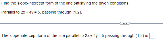 ### Problem Statement:
Find the slope-intercept form of the line satisfying the given conditions.
- **Condition:** Parallel to \(2x + 4y = 5\), passing through \((1,2)\).

---

### Question:
The slope-intercept form of the line parallel to \(2x + 4y = 5 \) passing through \((1,2)\) is \(\_\_\_\_\_\).

---

### Explanation:

To find the slope-intercept form \((y = mx + b)\) of the line, we need to follow these steps:

1. **Determine the slope of the given line:**
   - The equation \(2x + 4y = 5\) can be rewritten in slope-intercept form: 
     \[
     4y = -2x + 5 \\
     y = -\frac{1}{2}x + \frac{5}{4}
     \]
   - From this equation, the slope \(m\) is \(-\frac{1}{2}\).

2. **Use the slope for the new line:**
   - The line we are looking for is parallel to the given line, so it will have the same slope \(m = -\frac{1}{2}\).

3. **Find the y-intercept using the given point \((1,2)\):**
   - Substitute \((x, y) = (1, 2)\) and \(m = -\frac{1}{2}\) into the slope-intercept form \(y = mx + b\):
     \[
     2 = -\frac{1}{2}(1) + b \\
     2 = -\frac{1}{2} + b \\
     b = 2 + \frac{1}{2} \\
     b = \frac{4}{2} + \frac{1}{2} \\
     b = \frac{5}{2}
     \]

4. **Write the equation:**
   - Substituting \(m = -\frac{1}{2}\) and \(b = \frac{5}{2}\) into the equation \(y = mx + b\):
     \[
     y = -\frac{1}{2}x + \frac{5}{2}
     \]

So, the slope-intercept form of the line parallel